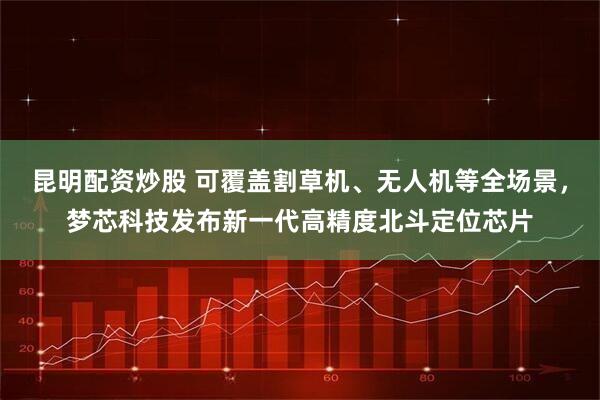 昆明配资炒股 可覆盖割草机、无人机等全场景，梦芯科技发布新一代高精度北斗定位芯片