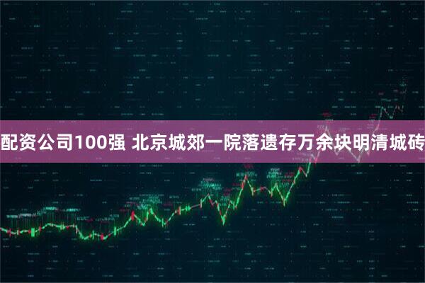 配资公司100强 北京城郊一院落遗存万余块明清城砖