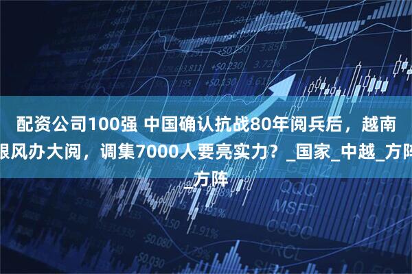 配资公司100强 中国确认抗战80年阅兵后，越南跟风办大阅，调集7000人要亮实力？_国家_中越_方阵