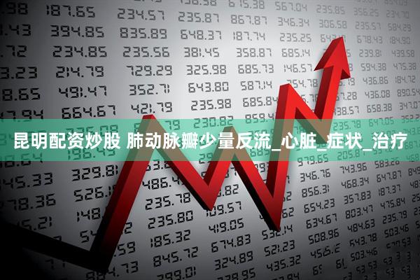 昆明配资炒股 肺动脉瓣少量反流_心脏_症状_治疗