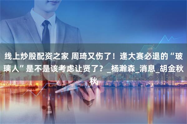线上炒股配资之家 周琦又伤了！逢大赛必退的“玻璃人”是不是该考虑让贤了？_杨瀚森_消息_胡金秋