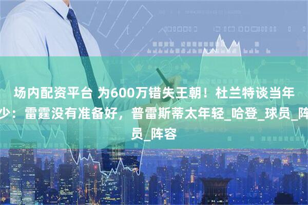 场内配资平台 为600万错失王朝！杜兰特谈当年三少：雷霆没有准备好，普雷斯蒂太年轻_哈登_球员_阵容