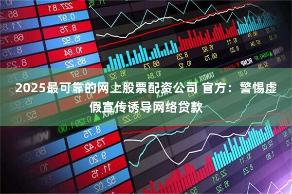 2025最可靠的网上股票配资公司 官方：警惕虚假宣传诱导网络贷款