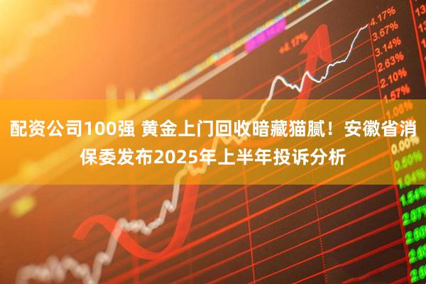配资公司100强 黄金上门回收暗藏猫腻！安徽省消保委发布2025年上半年投诉分析