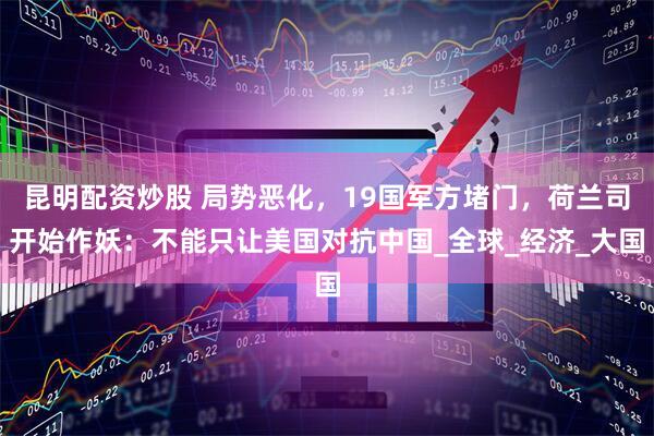 昆明配资炒股 局势恶化，19国军方堵门，荷兰司开始作妖：不能只让美国对抗中国_全球_经济_大国