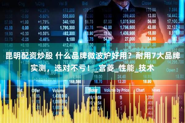 昆明配资炒股 什么品牌微波炉好用？耐用7大品牌实测，选对不亏！_宫菱_性能_技术