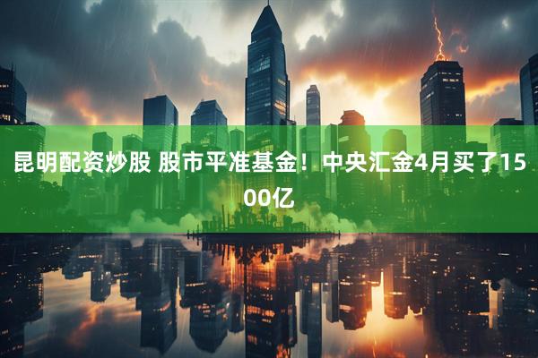 昆明配资炒股 股市平准基金！中央汇金4月买了1500亿