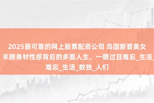 2025最可靠的网上股票配资公司 岛国新晋美女石原希望，丰腴身材性感背后的多面人生，一眼过目难忘_生活_数独_人们