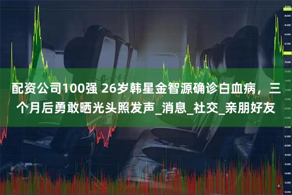 配资公司100强 26岁韩星金智源确诊白血病，三个月后勇敢晒光头照发声_消息_社交_亲朋好友
