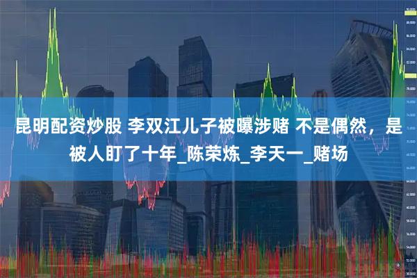 昆明配资炒股 李双江儿子被曝涉赌 不是偶然，是被人盯了十年_陈荣炼_李天一_赌场