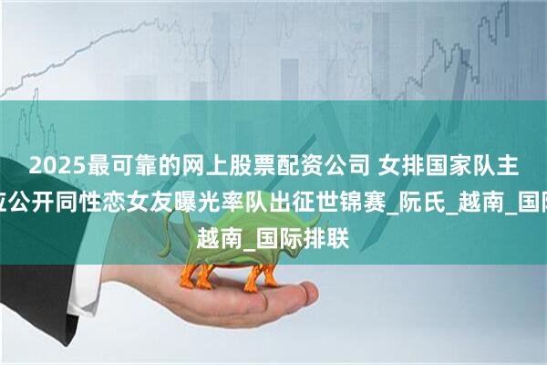 2025最可靠的网上股票配资公司 女排国家队主力接应公开同性恋女友曝光率队出征世锦赛_阮氏_越南_国际排联
