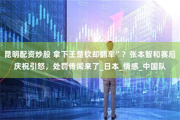 昆明配资炒股 拿下王楚钦却翻车”？张本智和赛后庆祝引怒，处罚传闻来了_日本_情感_中国队