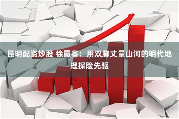 昆明配资炒股 徐霞客：用双脚丈量山河的明代地理探险先驱