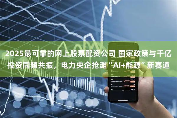2025最可靠的网上股票配资公司 国家政策与千亿投资同频共振，电力央企抢滩“AI+能源”新赛道