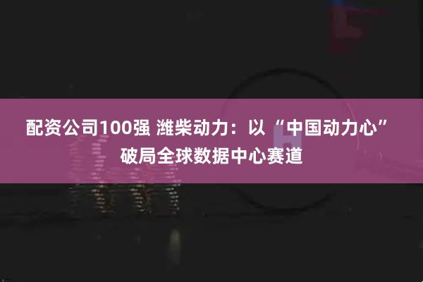 配资公司100强 潍柴动力：以 “中国动力心” 破局全球数据中心赛道