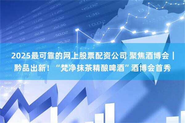 2025最可靠的网上股票配资公司 聚焦酒博会｜黔品出新！“梵净抹茶精酿啤酒”酒博会首秀