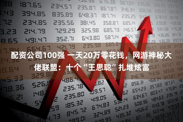 配资公司100强 一天20万零花钱，网游神秘大佬联盟：十个“王思聪”扎堆炫富