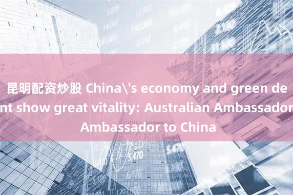 昆明配资炒股 China's economy and green development show great vitality: Australian Ambassador to China