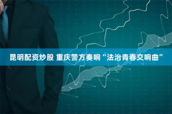 昆明配资炒股 重庆警方奏响“法治青春交响曲”