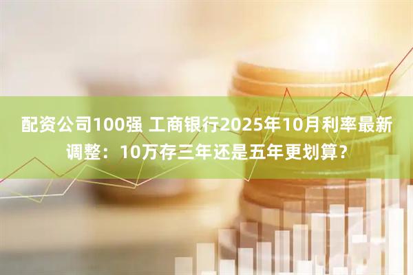 配资公司100强 工商银行2025年10月利率最新调整:10万存三年还是五年更划算?