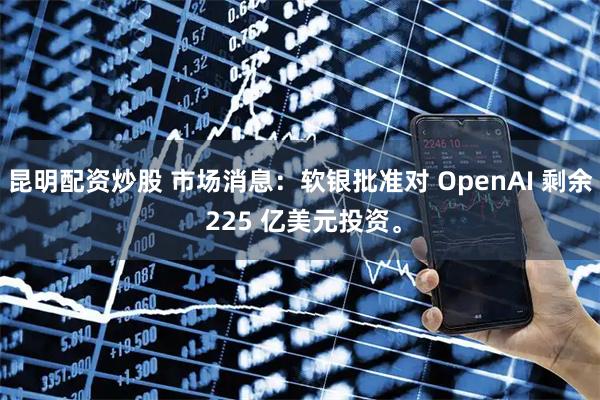 昆明配资炒股 市场消息：软银批准对 OpenAI 剩余 225 亿美元投资。