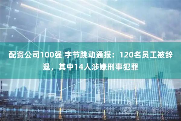 配资公司100强 字节跳动通报：120名员工被辞退，其中14人涉嫌刑事犯罪