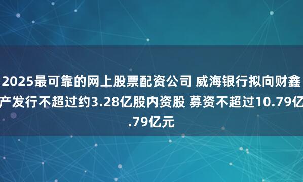 2025最可靠的网上股票配资公司 威海银行拟向财鑫资产发行不超过约3.28亿股内资股 募资不超过10.79亿元