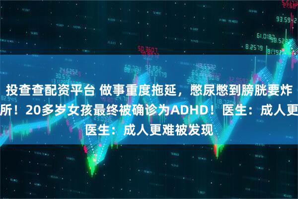投查查配资平台 做事重度拖延，憋尿憋到膀胱要炸还不去厕所！20多岁女孩最终被确诊为ADHD！医生：成人更难被发现