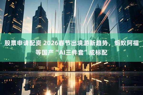 股票申请配资 2026春节出境游新趋势，蚂蚁阿福等国产“AI三件套”成标配