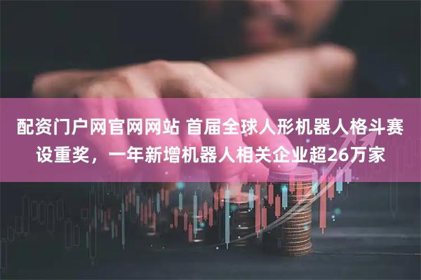 配资门户网官网网站 首届全球人形机器人格斗赛设重奖，一年新增机器人相关企业超26万家