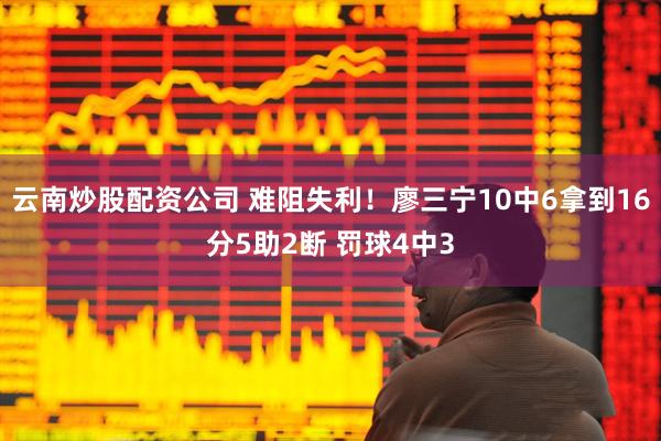 云南炒股配资公司 难阻失利！廖三宁10中6拿到16分5助2断 罚球4中3