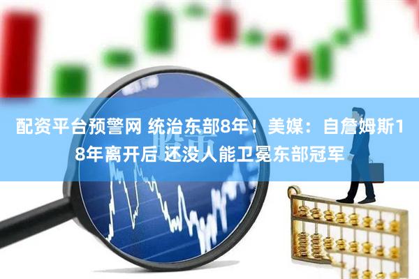 配资平台预警网 统治东部8年！美媒：自詹姆斯18年离开后 还没人能卫冕东部冠军
