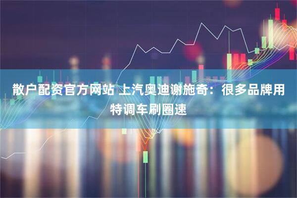 散户配资官方网站 上汽奥迪谢施奇：很多品牌用特调车刷圈速
