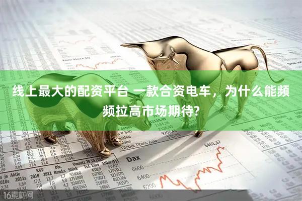 线上最大的配资平台 一款合资电车，为什么能频频拉高市场期待?