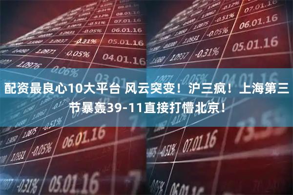 配资最良心10大平台 风云突变！沪三疯！上海第三节暴轰39-11直接打懵北京！