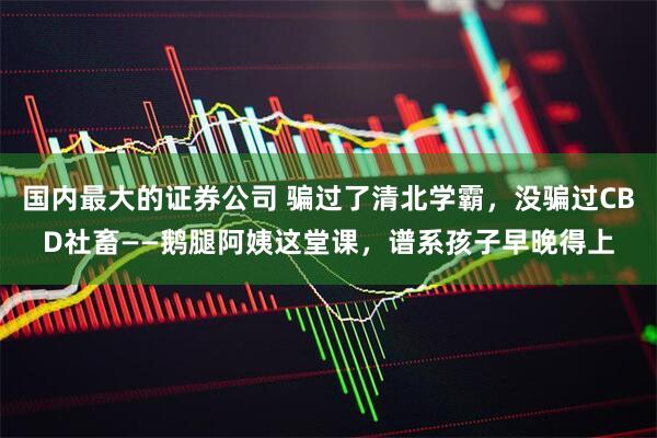 国内最大的证券公司 骗过了清北学霸，没骗过CBD社畜——鹅腿阿姨这堂课，谱系孩子早晚得上