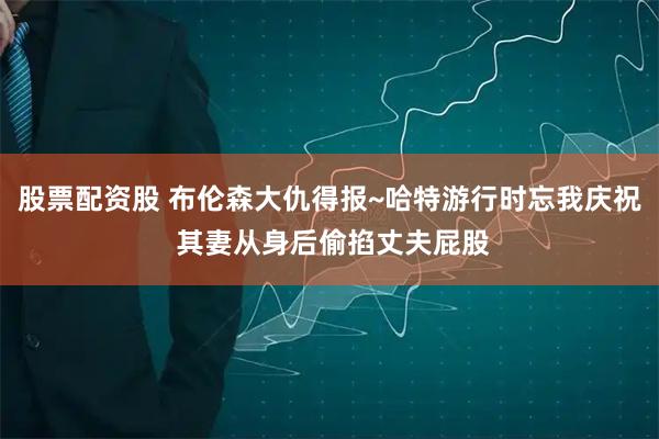 股票配资股 布伦森大仇得报~哈特游行时忘我庆祝 其妻从身后偷掐丈夫屁股